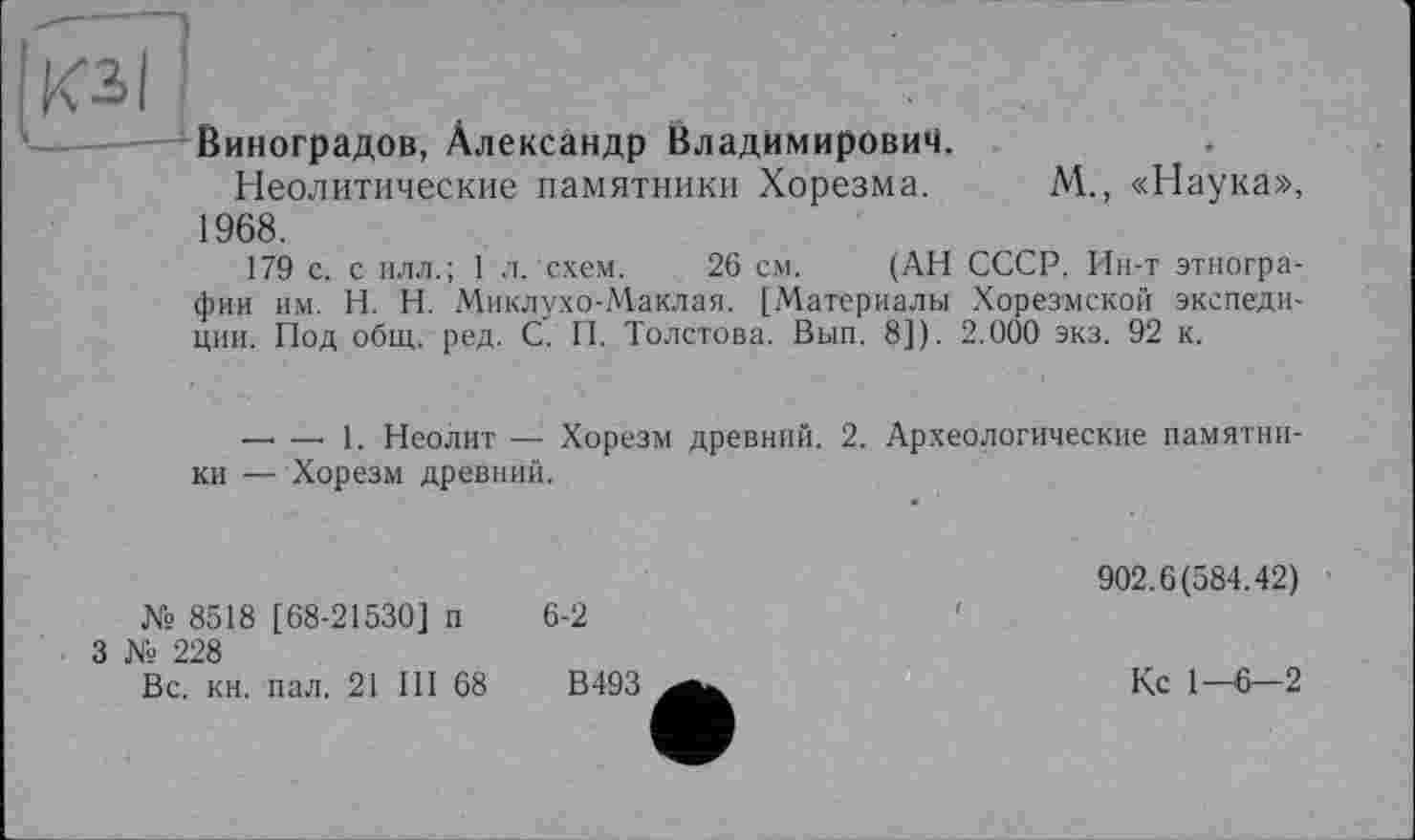 ﻿Виноградов, Александр Владимирович.
Неолитические памятники Хорезма.
1968.
М., «Наука»,
179 с. с илл.; 1 л. схем. 26 см. (АН СССР. Ин-т этнографии им. H. Н. Миклухо-Маклая. [Материалы Хорезмской экспедиции. Под общ. ред. С. П. Толстова. Вып. 8]). 2.000 экз. 92 к.
— —■ 1. Неолит — Хорезм древний. 2. Археологические памятники — Хорезм древний.
№ 8518 [68-21530] п
3 Xs 228
6-2
Вс. кн. пал. 21 III 68
В 493
902.6(584.42)
Кс 1-6—2